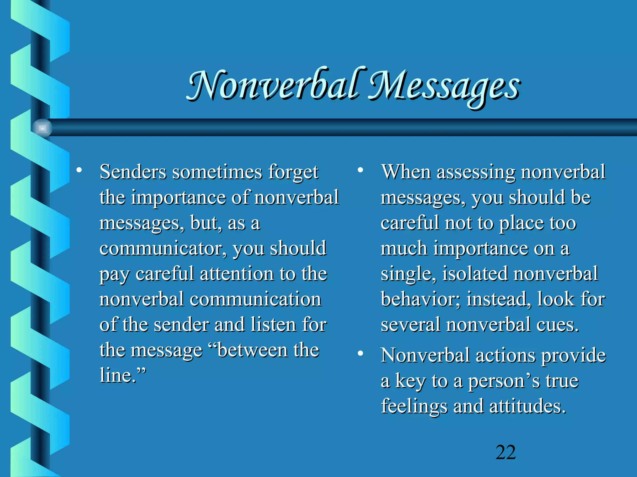 Nonverbal Messages
• Senders sometimes forget
• When assessing nonverbal
the importance of nonverbal
messages, you should be
messages, but, as a
careful not to place too
communicator, you should
much importance on a
pay careful attention to the
single, isolated nonverbal
nonverbal communication
behavior; instead, look for
of the sender and listen for
several nonverbal cues.
the message “between the
• Nonverbal actions provide
line.”
a key to a person’s true
feelings and attitudes.
22

 