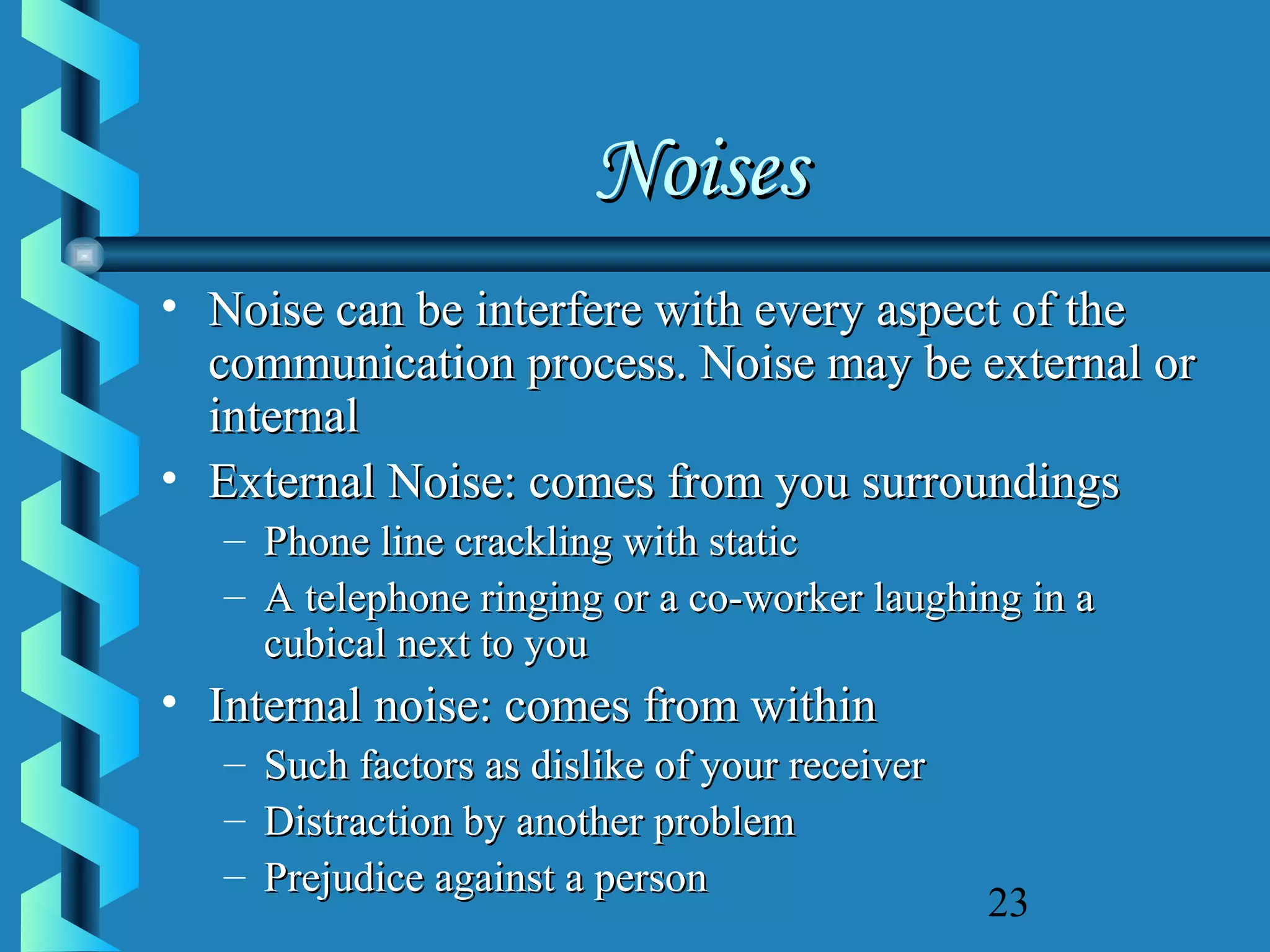 Noises
• Noise can be interfere with every aspect of the
communication process. Noise may be external or
internal
• External Noise: comes from you surroundings
– Phone line crackling with static
– A telephone ringing or a co-worker laughing in a
cubical next to you

• Internal noise: comes from within
– Such factors as dislike of your receiver
– Distraction by another problem
– Prejudice against a person

23

 
