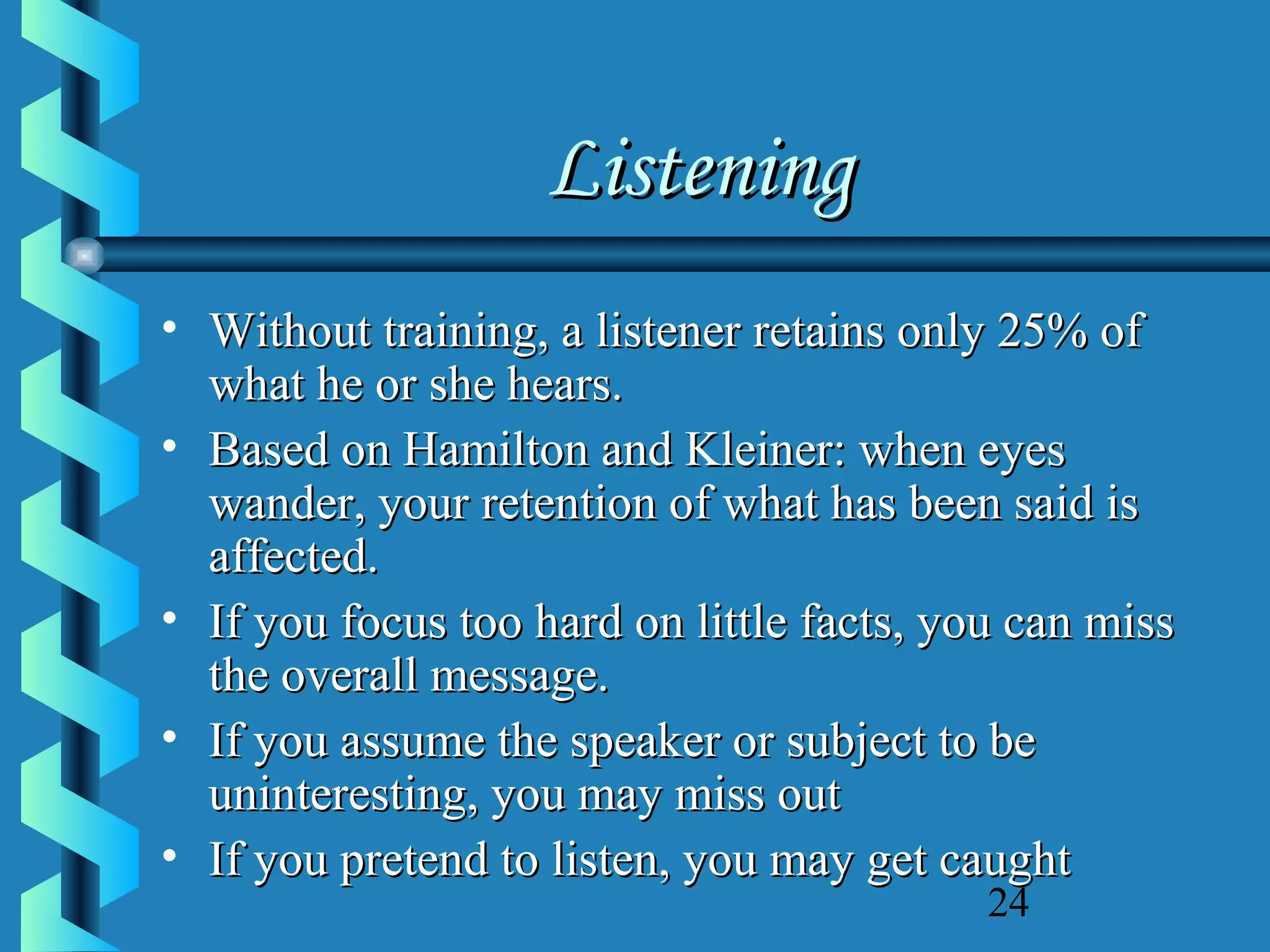 Listening
• Without training, a listener retains only 25% of
what he or she hears.
• Based on Hamilton and Kleiner: when eyes
wander, your retention of what has been said is
affected.
• If you focus too hard on little facts, you can miss
the overall message.
• If you assume the speaker or subject to be
uninteresting, you may miss out
• If you pretend to listen, you may get caught
24

 