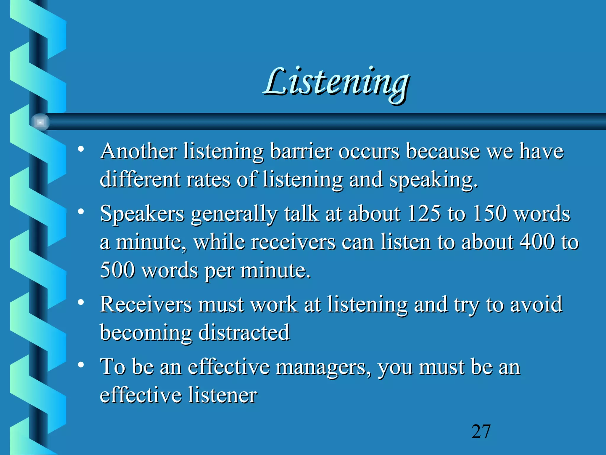Listening
• Another listening barrier occurs because we have
different rates of listening and speaking.
• Speakers generally talk at about 125 to 150 words
a minute, while receivers can listen to about 400 to
500 words per minute.
• Receivers must work at listening and try to avoid
becoming distracted
• To be an effective managers, you must be an
effective listener
27

 