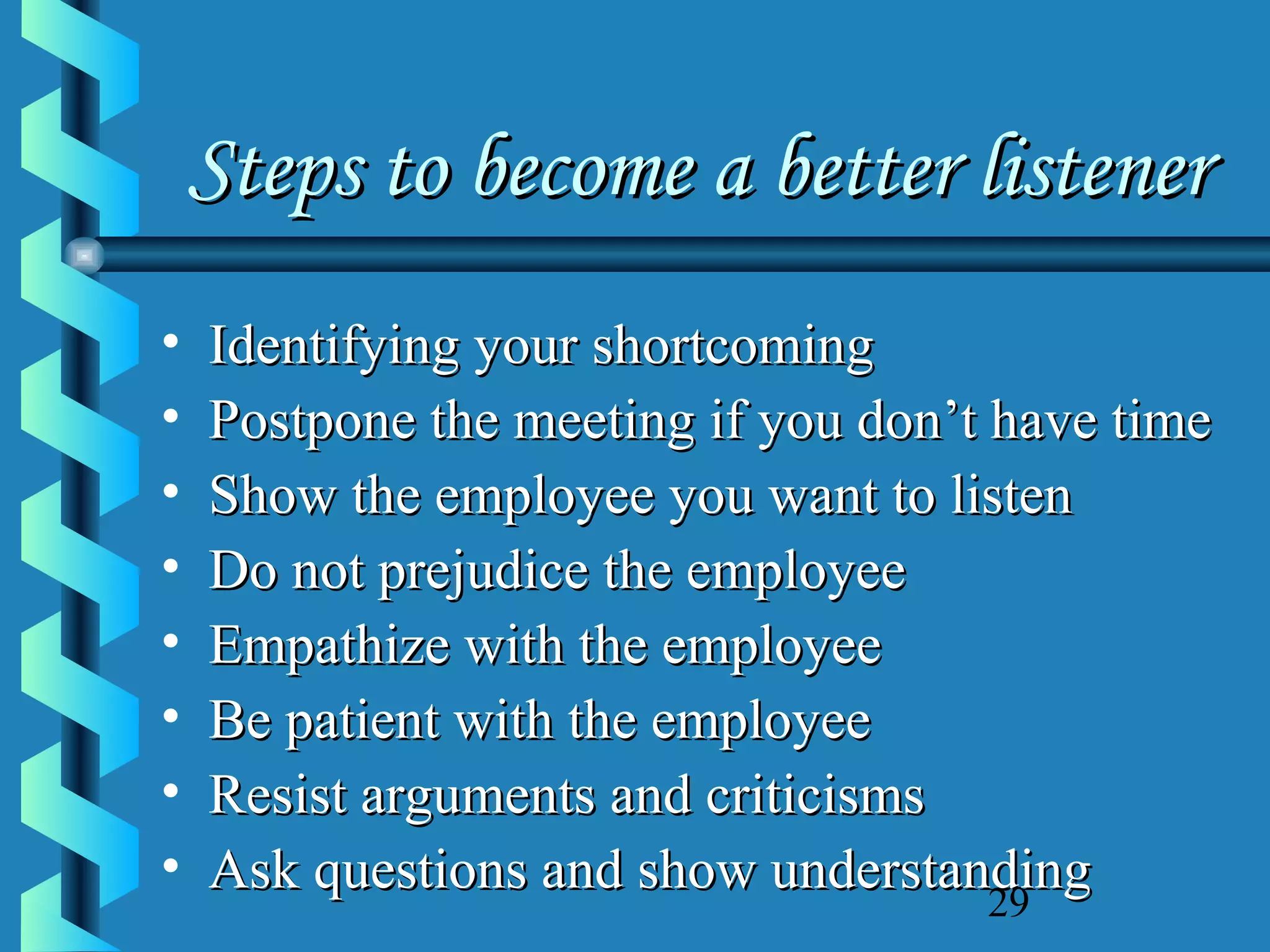 Steps to become a better listener
•
•
•
•
•
•
•
•

Identifying your shortcoming
Postpone the meeting if you don’t have time
Show the employee you want to listen
Do not prejudice the employee
Empathize with the employee
Be patient with the employee
Resist arguments and criticisms
Ask questions and show understanding
29

 