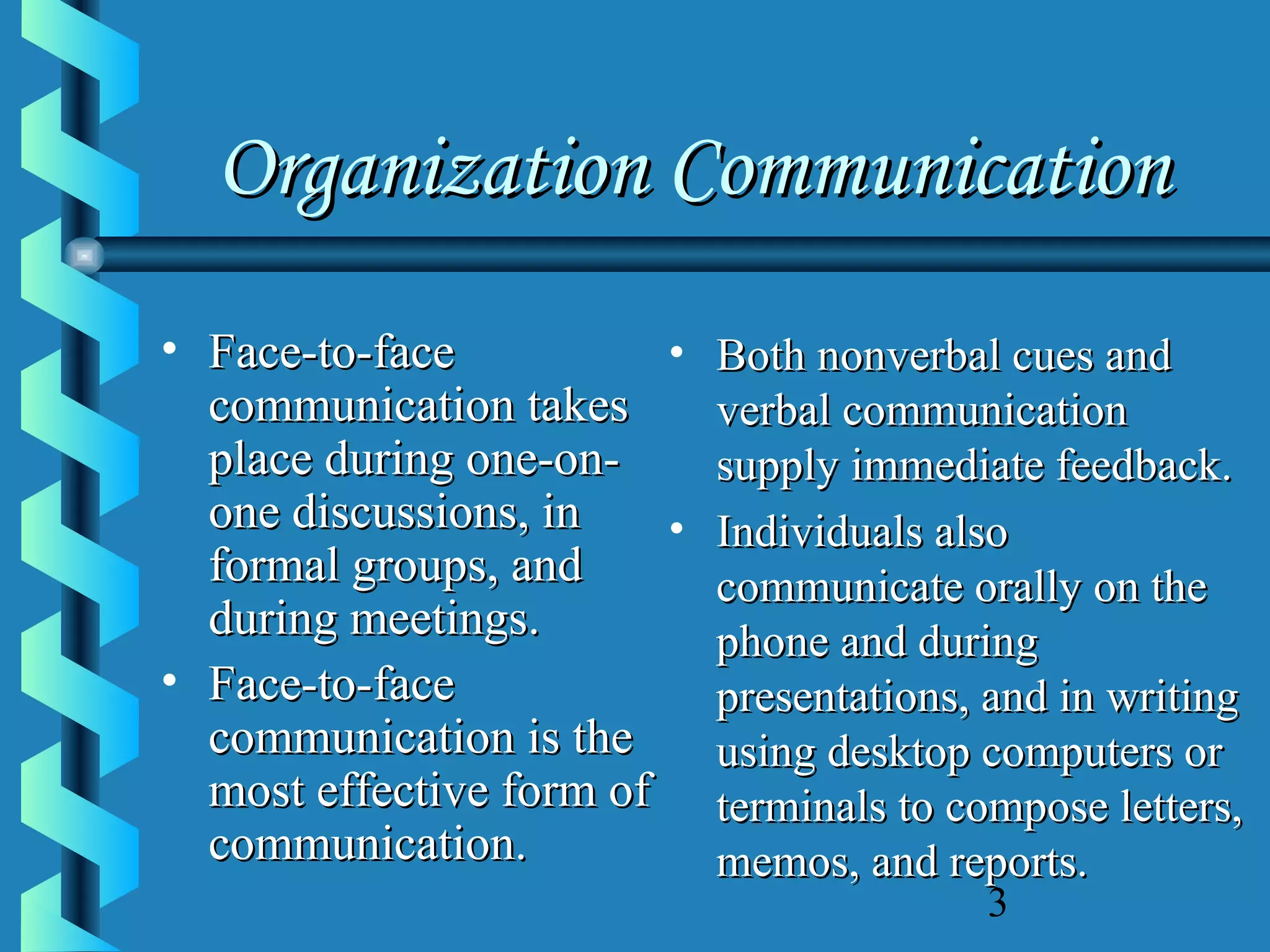 Organization Communication
• Face-to-face
• Both nonverbal cues and
communication takes
verbal communication
place during one-onsupply immediate feedback.
one discussions, in
• Individuals also
formal groups, and
communicate orally on the
during meetings.
phone and during
• Face-to-face
presentations, and in writing
communication is the
using desktop computers or
most effective form of terminals to compose letters,
communication.
memos, and reports.
3

 