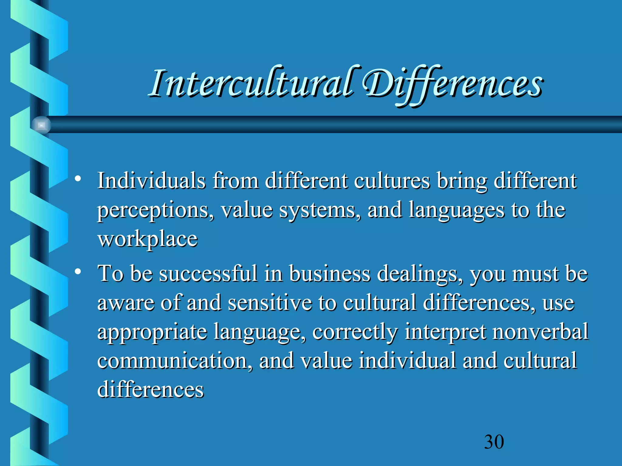 Intercultural Differences
• Individuals from different cultures bring different
perceptions, value systems, and languages to the
workplace
• To be successful in business dealings, you must be
aware of and sensitive to cultural differences, use
appropriate language, correctly interpret nonverbal
communication, and value individual and cultural
differences
30

 