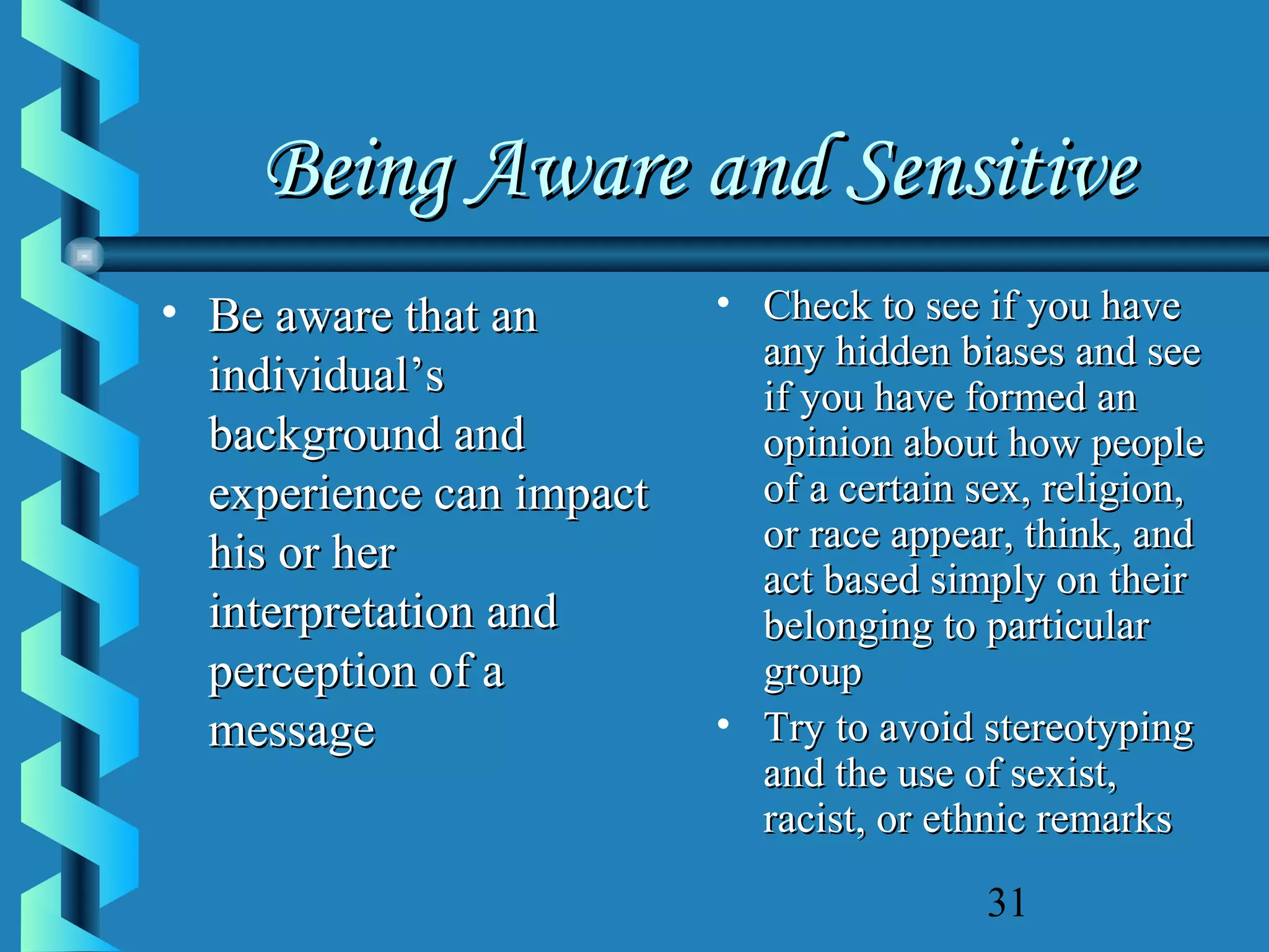 Being Aware and Sensitive
• Be aware that an
individual’s
background and
experience can impact
his or her
interpretation and
perception of a
message

• Check to see if you have
any hidden biases and see
if you have formed an
opinion about how people
of a certain sex, religion,
or race appear, think, and
act based simply on their
belonging to particular
group
• Try to avoid stereotyping
and the use of sexist,
racist, or ethnic remarks
31

 