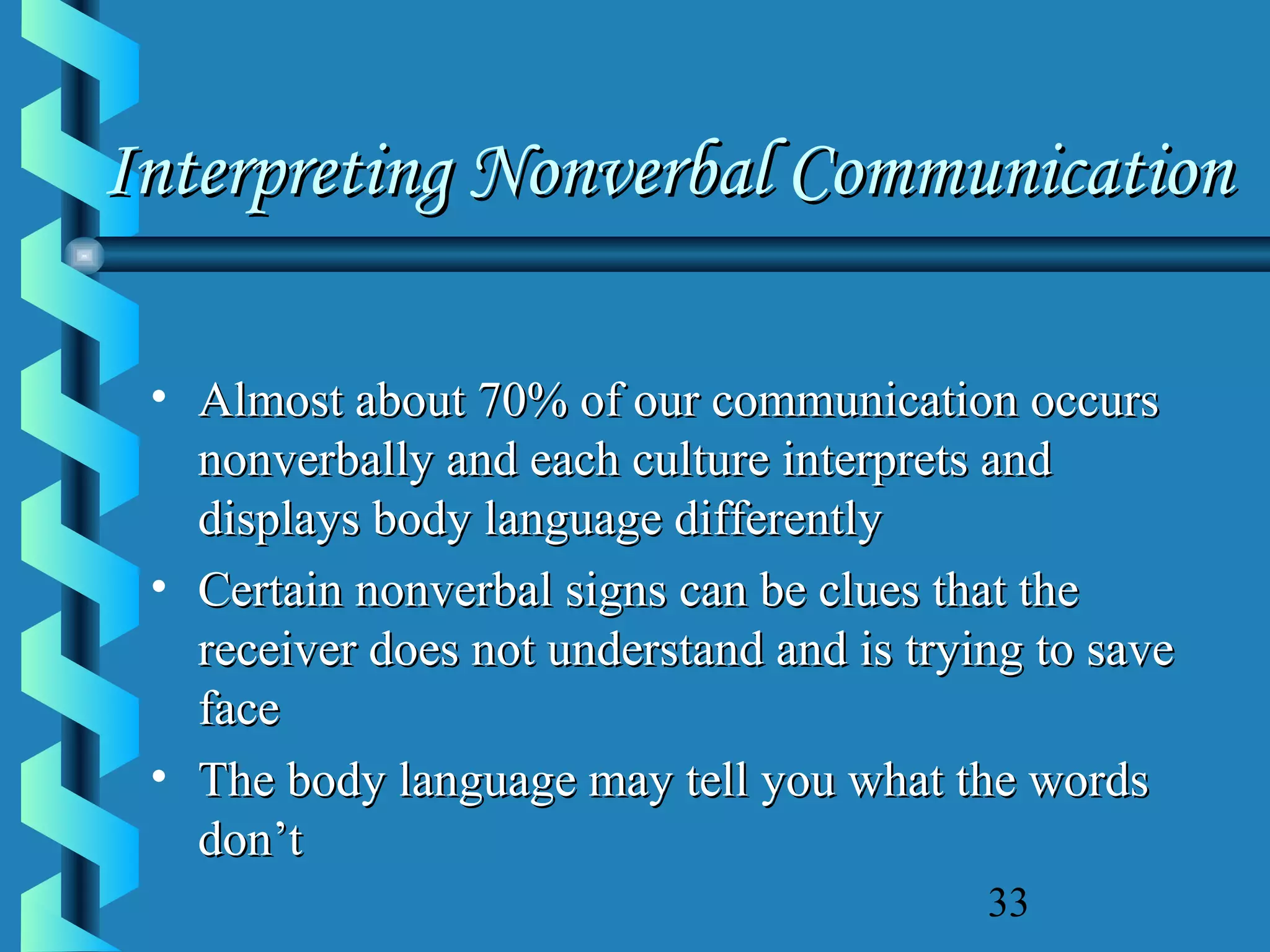 Interpreting Nonverbal Communication
• Almost about 70% of our communication occurs
nonverbally and each culture interprets and
displays body language differently
• Certain nonverbal signs can be clues that the
receiver does not understand and is trying to save
face
• The body language may tell you what the words
don’t
33

 