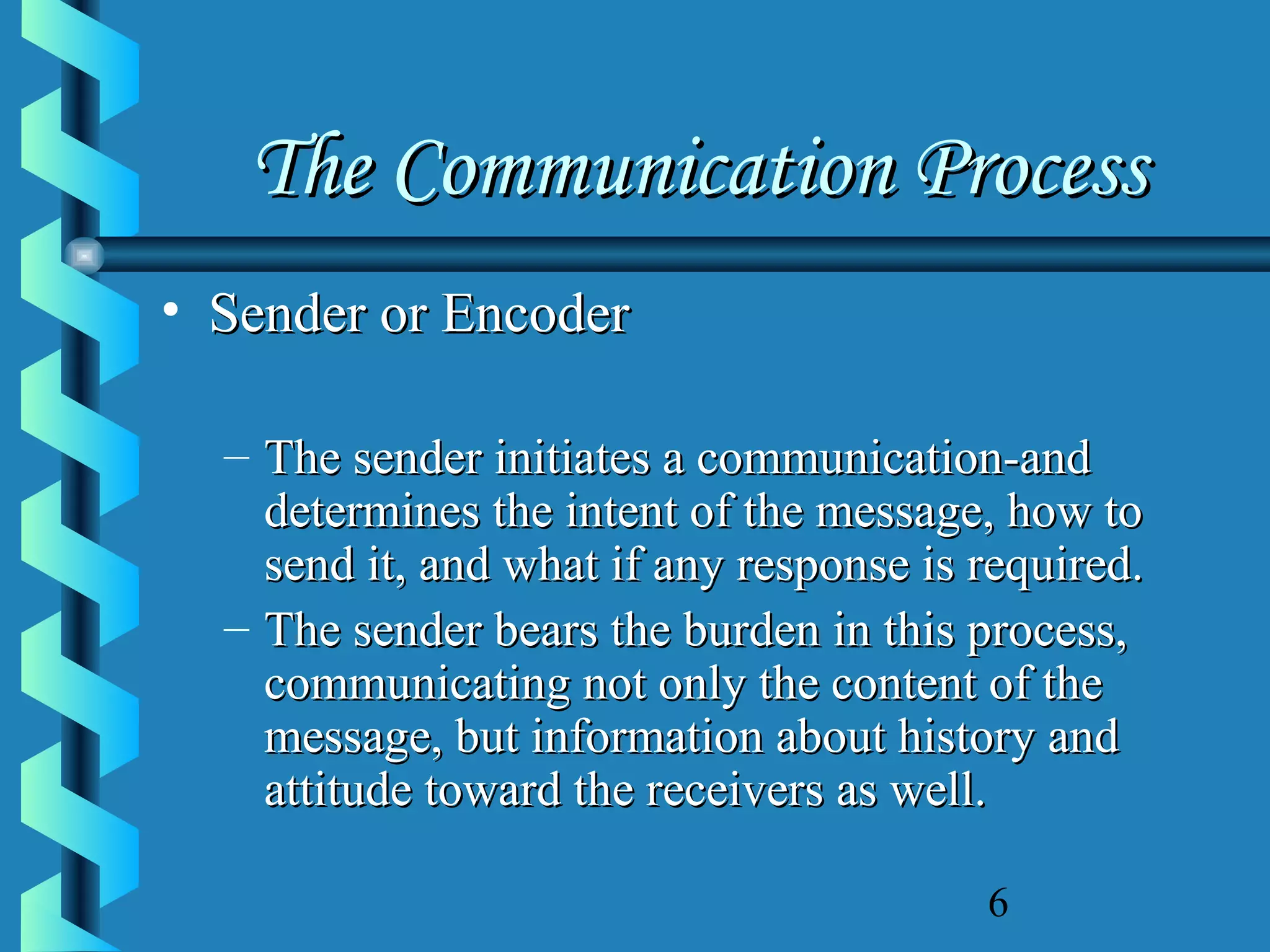 The Communication Process
• Sender or Encoder
– The sender initiates a communication-and
determines the intent of the message, how to
send it, and what if any response is required.
– The sender bears the burden in this process,
communicating not only the content of the
message, but information about history and
attitude toward the receivers as well.
6

 