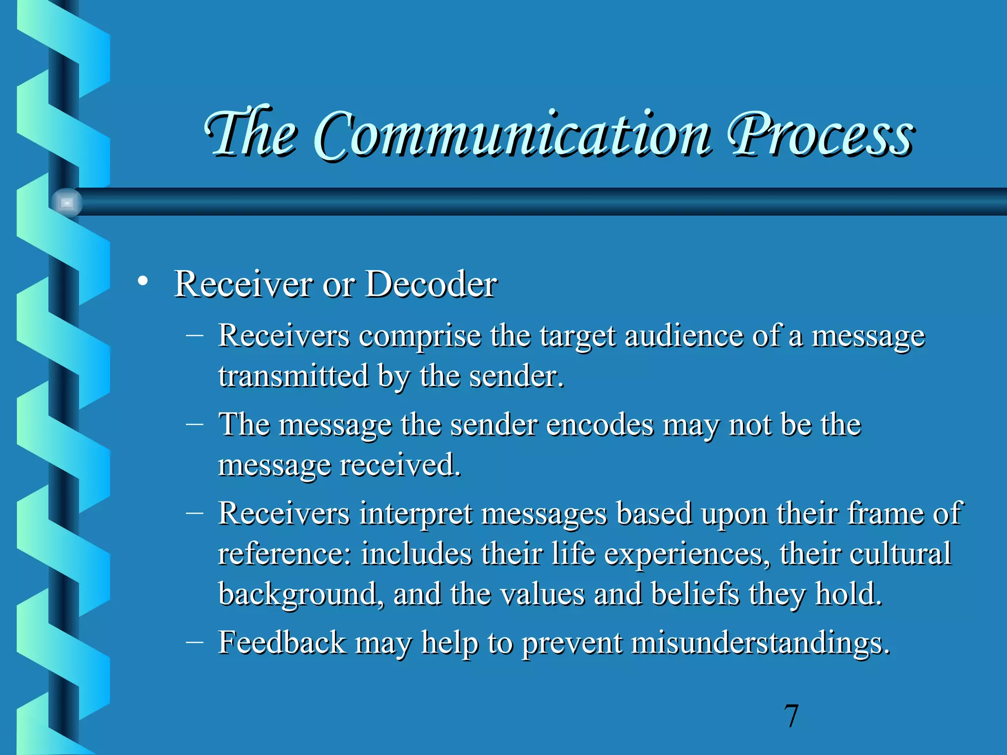 The Communication Process
• Receiver or Decoder
– Receivers comprise the target audience of a message
transmitted by the sender.
– The message the sender encodes may not be the
message received.
– Receivers interpret messages based upon their frame of
reference: includes their life experiences, their cultural
background, and the values and beliefs they hold.
– Feedback may help to prevent misunderstandings.
7

 