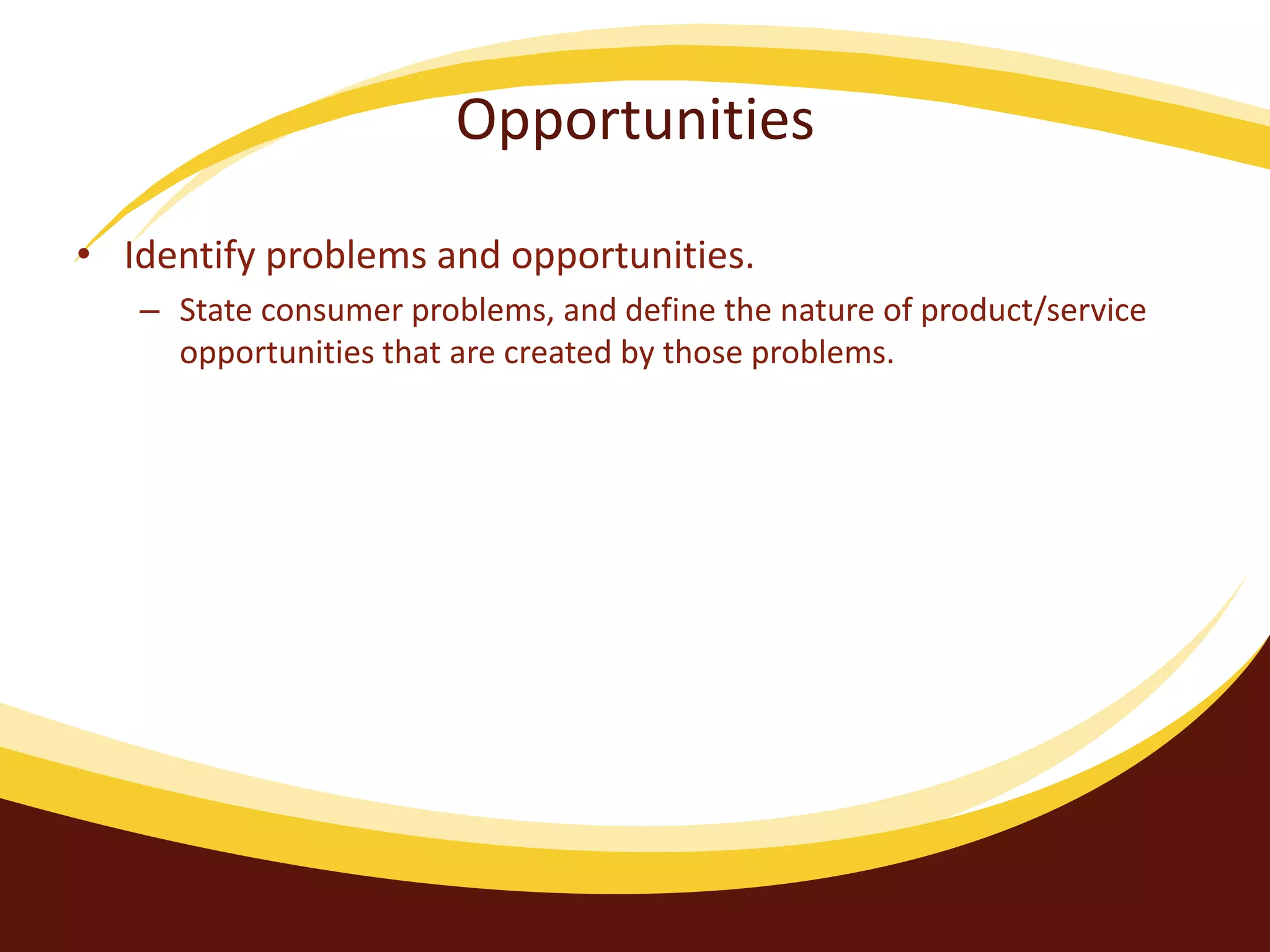 Opportunities
• Identify problems and opportunities.
– State consumer problems, and define the nature of product/service
opportunities that are created by those problems.
 