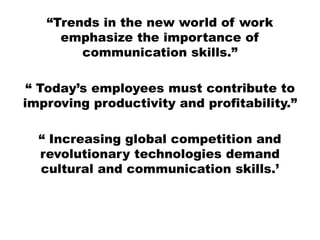 “Trends in the new world of work
emphasize the importance of
communication skills.”
“ Today’s employees must contribute to
improving productivity and profitability.”
“ Increasing global competition and
revolutionary technologies demand
cultural and communication skills.’
 