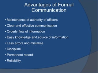 Advantages of Formal
Communication
• Maintenance of authority of officers
• Clear and effective communication
• Orderly flow of information
• Easy knowledge and source of information
• Less errors and mistakes
• Discipline
• Permanent record
• Reliability
 