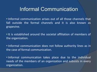 Informal Communication
• Informal communication arises out of all those channels that
fall outside the formal channels and it is also known as
grapevine.
• It is established around the societal affiliation of members of
the organization.
• Informal communication does not follow authority lines as in
the case of formal communication.
• Informal communication takes place due to the individual
needs of the members of an organization and subsists in every
organization.
 