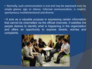 • Normally, such communication is oral and may be expressed even by
simple glance, sign or silence. Informal communication, is implicit,
spontaneous multidimensional and diverse.
• It acts as a valuable purpose in expressing certain information
that cannot be channelled via the official channels. It satisfies the
people desires to identify what is happening in the organization
and offers an opportunity to express dreads, worries and
complaints.
 