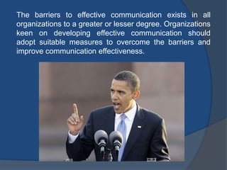 The barriers to effective communication exists in all
organizations to a greater or lesser degree. Organizations
keen on developing effective communication should
adopt suitable measures to overcome the barriers and
improve communication effectiveness.
 
