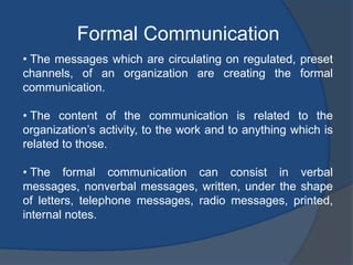Formal Communication
• The messages which are circulating on regulated, preset
channels, of an organization are creating the formal
communication.
• The content of the communication is related to the
organization’s activity, to the work and to anything which is
related to those.
• The formal communication can consist in verbal
messages, nonverbal messages, written, under the shape
of letters, telephone messages, radio messages, printed,
internal notes.
 