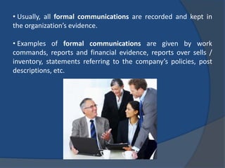 • Usually, all formal communications are recorded and kept in
the organization’s evidence.
• Examples of formal communications are given by work
commands, reports and financial evidence, reports over sells /
inventory, statements referring to the company’s policies, post
descriptions, etc.
 