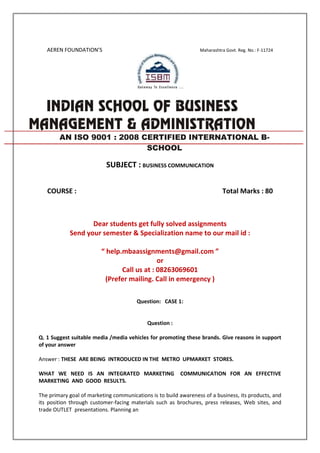 AEREN FOUNDATION’S Maharashtra Govt. Reg. No.: F-11724
SUBJECT : BUSINESS COMMUNICATION
COURSE : Total Marks : 80
Dear students get fully solved assignments
Send your semester & Specialization name to our mail id :
“ help.mbaassignments@gmail.com ”
or
Call us at : 08263069601
(Prefer mailing. Call in emergency )
Question: CASE 1:
Question :
Q. 1 Suggest suitable media /media vehicles for promoting these brands. Give reasons in support
of your answer
Answer : THESE ARE BEING INTRODUCED IN THE METRO UPMARKET STORES.
WHAT WE NEED IS AN INTEGRATED MARKETING COMMUNICATION FOR AN EFFECTIVE
MARKETING AND GOOD RESULTS.
The primary goal of marketing communications is to build awareness of a business, its products, and
its position through customer-facing materials such as brochures, press releases, Web sites, and
trade OUTLET presentations. Planning an
AN ISO 9001 : 2008 CERTIFIED INTERNATIONAL B-
SCHOOL
 