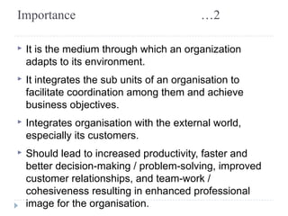 Importance …2 
▸ It is the medium through which an organization 
adapts to its environment. 
▸ It integrates the sub units of an organisation to 
facilitate coordination among them and achieve 
business objectives. 
▸ Integrates organisation with the external world, 
especially its customers. 
▸ Should lead to increased productivity, faster and 
better decision-making / problem-solving, improved 
customer relationships, and team-work / 
cohesiveness resulting in enhanced professional 
image for the organisation. 
 