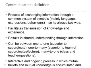 Communication: definition 
▸ Process of exchanging information through a 
common system of symbols (mainly language, 
expressions, behaviours) – so its always two-way. 
▸ Facilitates transmission of knowledge and 
experience. 
▸ Results in shared understanding through interaction. 
▸ Can be between one-to-one (superior to 
subordinate), one-to-many (superior to team of 
subordinates/lecture), many-to-one (class and 
teacher/questions). 
▸ Interactive and ongoing process in which mutual 
beliefs and mutual knowledge is accumulated and 
gained. 
 
