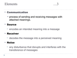 Elements …3 
▸ Communication 
▸ process of sending and receiving messages with 
attached meanings. 
▸ Source 
▸ encodes an intended meaning into a message 
▸ Receiver 
▸ decodes the message into a perceived meaning 
▸ Noise 
▸ any disturbance that disrupts and interferes with the 
transference of messages 
 