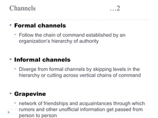 Channels …2 
▸ Formal channels 
▸ Follow the chain of command established by an 
organization’s hierarchy of authority 
▸ Informal channels 
▸ Diverge from formal channels by skipping levels in the 
hierarchy or cutting across vertical chains of command 
▸ Grapevine 
▸ network of friendships and acquaintances through which 
rumors and other unofficial information get passed from 
person to person 
 