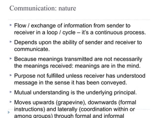 Communication: nature 
▸ Flow / exchange of information from sender to 
receiver in a loop / cycle – it’s a continuous process. 
▸ Depends upon the ability of sender and receiver to 
communicate. 
▸ Because meanings transmitted are not necessarily 
the meanings received: meanings are in the mind. 
▸ Purpose not fulfilled unless receiver has understood 
message in the sense it has been conveyed. 
▸ Mutual understanding is the underlying principal. 
▸ Moves upwards (grapevine), downwards (formal 
instructions) and laterally (coordination within or 
among groups) through formal and informal 
 