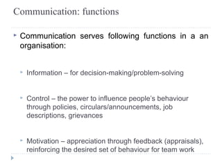 Communication: functions 
▸ Communication serves following functions in a an 
organisation: 
▸ Information – for decision-making/problem-solving 
▸ Control – the power to influence people’s behaviour 
through policies, circulars/announcements, job 
descriptions, grievances 
▸ Motivation – appreciation through feedback (appraisals), 
reinforcing the desired set of behaviour for team work 
 