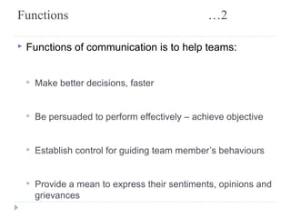 Functions …2 
▸ Functions of communication is to help teams: 
▸ Make better decisions, faster 
▸ Be persuaded to perform effectively – achieve objective 
▸ Establish control for guiding team member’s behaviours 
▸ Provide a mean to express their sentiments, opinions and 
grievances 
 