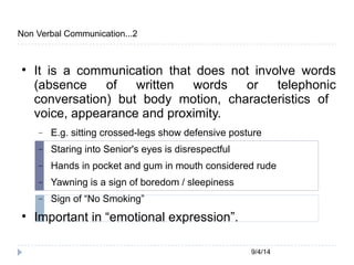 9/4/14 
Non Verbal Communication...2 
 It is a communication that does not involve words 
(absence of written words or telephonic 
conversation) but body motion, characteristics of 
voice, appearance and proximity. 
 E.g. sitting crossed-legs show defensive posture 
 Staring into Senior's eyes is disrespectful 
 Hands in pocket and gum in mouth considered rude 
 Yawning is a sign of boredom / sleepiness 
 Sign of “No Smoking” 
 Important in “emotional expression”. 
 
