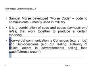 9/4/14 
Non Verbal Communication...3 
 Samuel Morse developed “Morse Code” – code to 
communicate – mostly used in military. 
 It is a combination of cues and codes (symbols and 
rules) that work together to produce a certain 
meaning. 
 Non-verbal communication is Conscious (e.g. a hug) 
and Sub-conscious (e.g. gut feeling, authority of 
police, actors in advertisements selling face 
wash/fairness cream). 
 