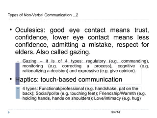 9/4/14 
Types of Non-Verbal Communication ...2 
 Oculesics: good eye contact means trust, 
confidence, lower eye contact means less 
confidence, admitting a mistake, respect for 
elders. Also called gazing. 
 Gazing – it is of 4 types: regulatory (e.g. commanding), 
monitoring (e.g. correcting a process), cognitive (e.g. 
rationalizing a decision) and expressive (e.g. give opinion). 
 Haptics: touch-based communication 
 4 types: Functional/professional (e.g. handshake, pat on the 
back); Social/polite (e.g. touching feet); Friendship/Warmth (e.g. 
holding hands, hands on shoulders); Love/intimacy (e.g. hug) 
 
