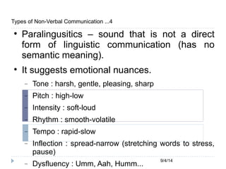 9/4/14 
Types of Non-Verbal Communication ...4 
 Paralingusitics – sound that is not a direct 
form of linguistic communication (has no 
semantic meaning). 
 It suggests emotional nuances. 
 Tone : harsh, gentle, pleasing, sharp 
 Pitch : high-low 
 Intensity : soft-loud 
 Rhythm : smooth-volatile 
 Tempo : rapid-slow 
 Inflection : spread-narrow (stretching words to stress, 
pause) 
 Dysfluency : Umm, Aah, Humm... 
 