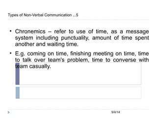 9/4/14 
Types of Non-Verbal Communication ...5 
 Chronemics – refer to use of time, as a message 
system including punctuality, amount of time spent 
another and waiting time. 
 E.g. coming on time, finishing meeting on time, time 
to talk over team's problem, time to converse with 
team casually. 
 