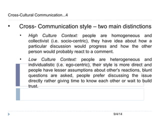 9/4/14 
Cross-Cultural Communication...4 
 Cross- Communication style – two main distinctions 
 High Culture Context: people are homogeneous and 
collectivist (i.e. socio-centric), they have idea about how a 
particular discussion would progress and how the other 
person would probably react to a comment. 
 Low Culture Context: people are heterogeneous and 
individualistic (i.e. ego-centric), their style is more direct and 
people have lesser assumptions about other's reactions, blunt 
questions are asked, people prefer discussing the issue 
directly rather giving time to know each other or wait to build 
trust. 
 