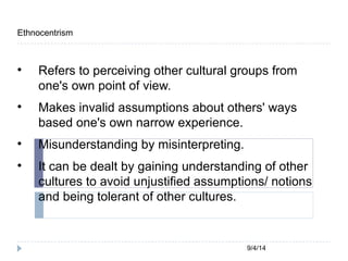 9/4/14 
Ethnocentrism 
 Refers to perceiving other cultural groups from 
one's own point of view. 
 Makes invalid assumptions about others' ways 
based one's own narrow experience. 
 Misunderstanding by misinterpreting. 
 It can be dealt by gaining understanding of other 
cultures to avoid unjustified assumptions/ notions 
and being tolerant of other cultures. 
 