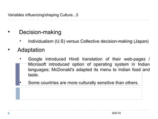 9/4/14 
Variables influencing/shaping Culture...3 
 Decision-making 
 Individualism (U.S) versus Collective decision-making (Japan) 
 Adaptation 
 Google introduced Hindi translation of their web-pages / 
Microsoft introduced option of operating system in Indian 
languages; McDonald's adapted its menu to Indian food and 
taste. 
 Some countries are more culturally sensitive than others. 
 