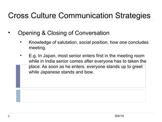 Cross Culture Communication Strategies 
9/4/14 
 Opening & Closing of Conversation 
 Knowledge of salutation, social position, how one concludes 
meeting. 
 E.g. In Japan, most senior enters first in the meeting room 
while in India senior comes after everyone has to taken the 
place. As soon as he enters, everyone stands up to greet 
while Japanese stands and bow. 
 