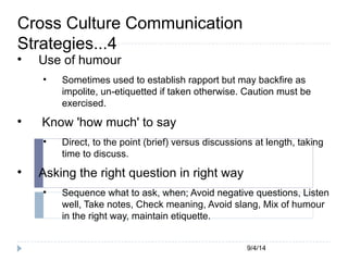 9/4/14 
Cross Culture Communication 
Strategies...4 
 Use of humour 
 Sometimes used to establish rapport but may backfire as 
impolite, un-etiquetted if taken otherwise. Caution must be 
exercised. 
 Know 'how much' to say 
 Direct, to the point (brief) versus discussions at length, taking 
time to discuss. 
 Asking the right question in right way 
 Sequence what to ask, when; Avoid negative questions, Listen 
well, Take notes, Check meaning, Avoid slang, Mix of humour 
in the right way, maintain etiquette. 
 