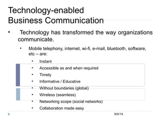 9/4/14 
Technology-enabled 
Business Communication 
 Technology has transformed the way organizations 
communicate. 
 Mobile telephony, internet, wi-fi, e-mail, bluetooth, software, 
etc – are: 
 Instant 
 Accessible as and when required 
 Timely 
 Informative / Educative 
 Without boundaries (global) 
 Wireless (seamless) 
 Networking scope (social networks) 
 Collaboration made easy 
 
