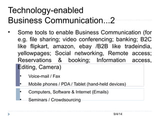 Technology-enabled 
Business Communication...2 
 Some tools to enable Business Communication (for 
e.g. file sharing; video conferencing; banking; B2C 
like flipkart, amazon, ebay /B2B like tradeindia, 
yellowpages; Social networking, Remote access; 
Reservations & booking; Information access, 
Editing, Camera) 
9/4/14 
 Voice-mail / Fax 
 Mobile phones / PDA / Tablet (hand-held devices) 
 Computers, Software & Internet (Emails) 
 Seminars / Crowdsourcing 
 