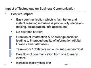 Impact of Technology on Business Communication 
9/4/14 
 Positive Impact 
 Easy communication which is fast, better and 
instant resulting in business productivity (decision-making, 
collaboration, info access etc.) 
 No distance barriers 
 Creation of Information & Knowledge societies 
leading to improved quality of information (digital 
libraries and databases) 
 Team-work / Collaboration – instant & economical 
 Free flow of communication from one to many, 
instant. 
 Increased mobility than ever 
 