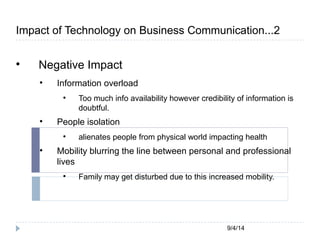Impact of Technology on Business Communication...2 
9/4/14 
 Negative Impact 
 Information overload 
 Too much info availability however credibility of information is 
doubtful. 
 People isolation 
 alienates people from physical world impacting health 
 Mobility blurring the line between personal and professional 
lives 
 Family may get disturbed due to this increased mobility. 
 