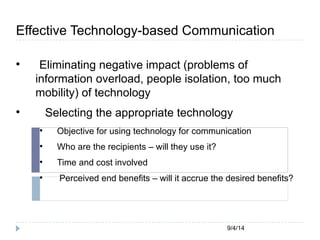 Effective Technology-based Communication 
 Eliminating negative impact (problems of 
information overload, people isolation, too much 
mobility) of technology 
 Selecting the appropriate technology 
 Objective for using technology for communication 
9/4/14 
 Who are the recipients – will they use it? 
 Time and cost involved 
 Perceived end benefits – will it accrue the desired benefits? 
