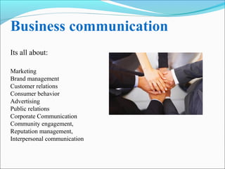 Business communication 
Its all about: 
Marketing 
Brand management 
Customer relations 
Consumer behavior 
Advertising 
Public relations 
Corporate Communication 
Community engagement, 
Reputation management, 
Interpersonal communication 
 