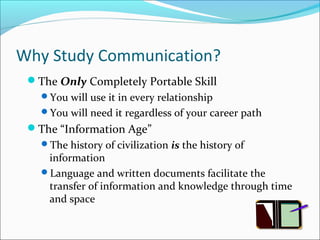Why Study Communication? 
The Only Completely Portable Skill 
You will use it in every relationship 
You will need it regardless of your career path 
The “Information Age” 
The history of civilization is the history of 
information 
Language and written documents facilitate the 
transfer of information and knowledge through time 
and space 
 