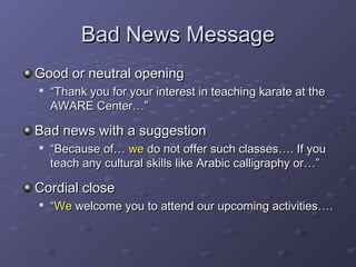 BBaadd NNeewwss MMeessssaaggee 
GGoooodd oorr nneeuuttrraall ooppeenniinngg 
 ““TThhaannkk yyoouu ffoorr yyoouurr iinntteerreesstt iinn tteeaacchhiinngg kkaarraattee aatt tthhee 
AAWWAARREE CCeenntteerr……”” 
BBaadd nneewwss wwiitthh aa ssuuggggeessttiioonn 
 ““BBeeccaauussee ooff…… wwee ddoo nnoott ooffffeerr ssuucchh ccllaasssseess…….. IIff yyoouu 
tteeaacchh aannyy ccuullttuurraall sskkiillllss lliikkee AArraabbiicc ccaalllliiggrraapphhyy oorr……”” 
CCoorrddiiaall cclloossee 
 ““WWee wweellccoommee yyoouu ttoo aatttteenndd oouurr uuppccoommiinngg aaccttiivviittiieess…….. 
 