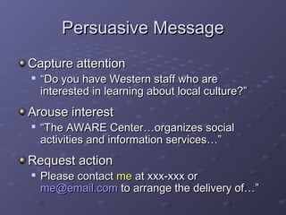 PPeerrssuuaassiivvee MMeessssaaggee 
CCaappttuurree aatttteennttiioonn 
 ““DDoo yyoouu hhaavvee WWeesstteerrnn ssttaaffff wwhhoo aarree 
iinntteerreesstteedd iinn lleeaarrnniinngg aabboouutt llooccaall ccuullttuurree??”” 
AArroouussee iinntteerreesstt 
 ““TThhee AAWWAARREE CCeenntteerr……oorrggaanniizzeess ssoocciiaall 
aaccttiivviittiieess aanndd iinnffoorrmmaattiioonn sseerrvviicceess……”” 
RReeqquueesstt aaccttiioonn 
 PPlleeaassee ccoonnttaacctt mmee aatt xxxxxx--xxxxxx oorr 
mmee@@eemmaaiill..ccoomm ttoo aarrrraannggee tthhee ddeelliivveerryy ooff……”” 
 