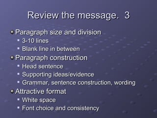 RReevviieeww tthhee mmeessssaaggee.. 33 
PPaarraaggrraapphh ssiizzee aanndd ddiivviissiioonn 
 33--1100 lliinneess 
 BBllaannkk lliinnee iinn bbeettwweeeenn 
PPaarraaggrraapphh ccoonnssttrruuccttiioonn 
 HHeeaadd sseenntteennccee 
 SSuuppppoorrttiinngg iiddeeaass//eevviiddeennccee 
 GGrraammmmaarr,, sseenntteennccee ccoonnssttrruuccttiioonn,, wwoorrddiinngg 
AAttttrraaccttiivvee ffoorrmmaatt 
 WWhhiittee ssppaaccee 
 FFoonntt cchhooiiccee aanndd ccoonnssiisstteennccyy 
 