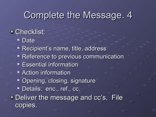 CCoommpplleettee tthhee MMeessssaaggee.. 44 
CChheecckklliisstt:: 
 DDaattee 
 RReecciippiieenntt’’ss nnaammee,, ttiittllee,, aaddddrreessss 
 RReeffeerreennccee ttoo pprreevviioouuss ccoommmmuunniiccaattiioonn 
 EEsssseennttiiaall iinnffoorrmmaattiioonn 
 AAccttiioonn iinnffoorrmmaattiioonn 
 OOppeenniinngg,, cclloossiinngg,, ssiiggnnaattuurree 
 DDeettaaiillss:: eenncc..,, rreeff..,, cccc.. 
DDeelliivveerr tthhee mmeessssaaggee aanndd cccc’’ss.. FFiillee 
ccooppiieess.. 
 
