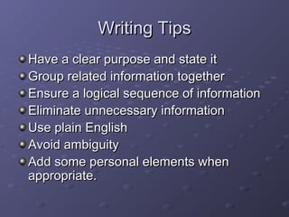 WWrriittiinngg TTiippss 
HHaavvee aa cclleeaarr ppuurrppoossee aanndd ssttaattee iitt 
GGrroouupp rreellaatteedd iinnffoorrmmaattiioonn ttooggeetthheerr 
EEnnssuurree aa llooggiiccaall sseeqquueennccee ooff iinnffoorrmmaattiioonn 
EElliimmiinnaattee uunnnneecceessssaarryy iinnffoorrmmaattiioonn 
UUssee ppllaaiinn EEnngglliisshh 
AAvvooiidd aammbbiigguuiittyy 
AAdddd ssoommee ppeerrssoonnaall eelleemmeennttss wwhheenn 
aapppprroopprriiaattee.. 
 