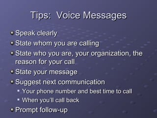 TTiippss:: VVooiiccee MMeessssaaggeess 
SSppeeaakk cclleeaarrllyy 
SSttaattee wwhhoomm yyoouu aarree ccaalllliinngg 
SSttaattee wwhhoo yyoouu aarree,, yyoouurr oorrggaanniizzaattiioonn,, tthhee 
rreeaassoonn ffoorr yyoouurr ccaallll 
SSttaattee yyoouurr mmeessssaaggee 
SSuuggggeesstt nneexxtt ccoommmmuunniiccaattiioonn 
 YYoouurr pphhoonnee nnuummbbeerr aanndd bbeesstt ttiimmee ttoo ccaallll 
 WWhheenn yyoouu’’llll ccaallll bbaacckk 
PPrroommpptt ffoollllooww--uupp 
 